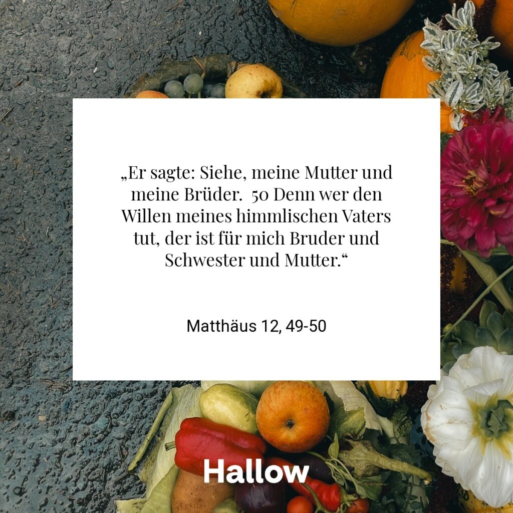 „Er sagte: Siehe, meine Mutter und meine Brüder. 50 Denn wer den Willen meines himmlischen Vaters tut, der ist für mich Bruder und Schwester und Mutter.“ - Matthäus 12, 49-50