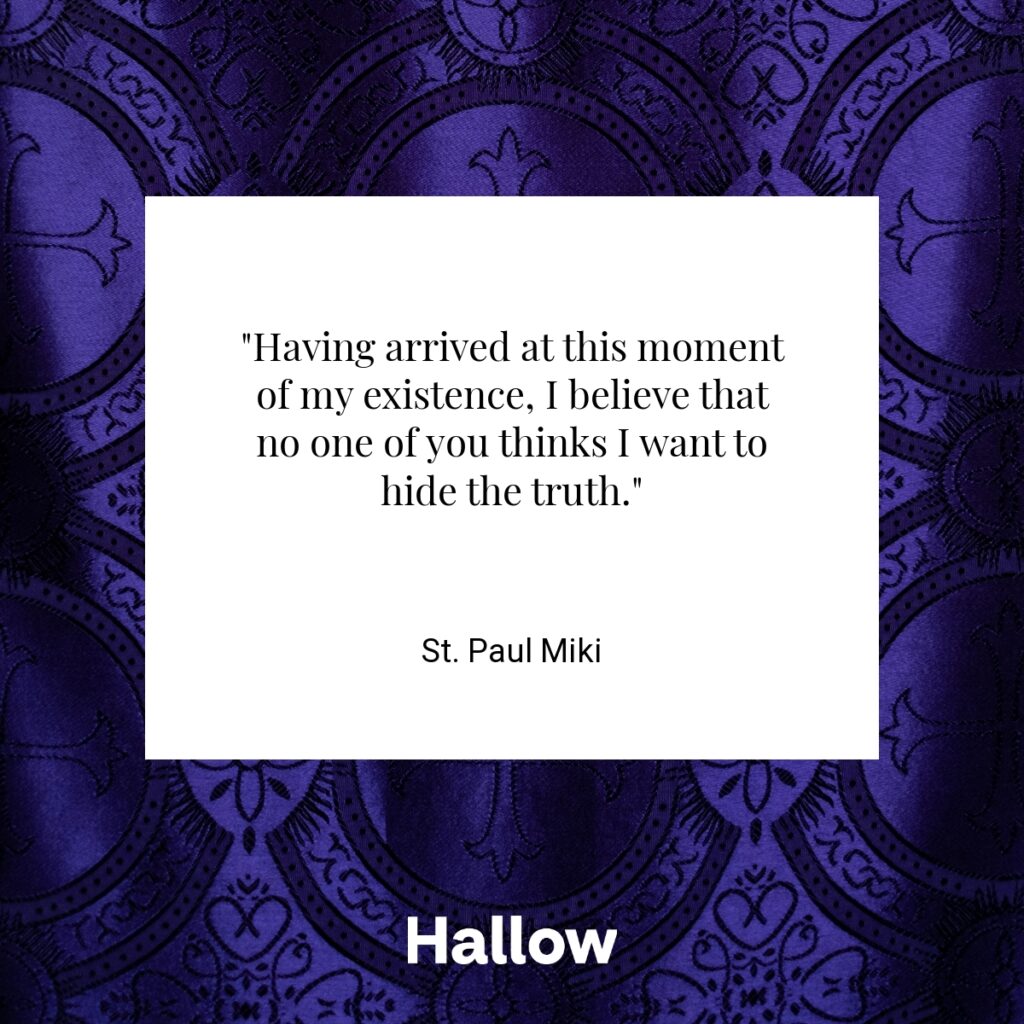 "Having arrived at this moment of my existence, I believe that no one of you thinks I want to hide the truth." - St. Paul Miki