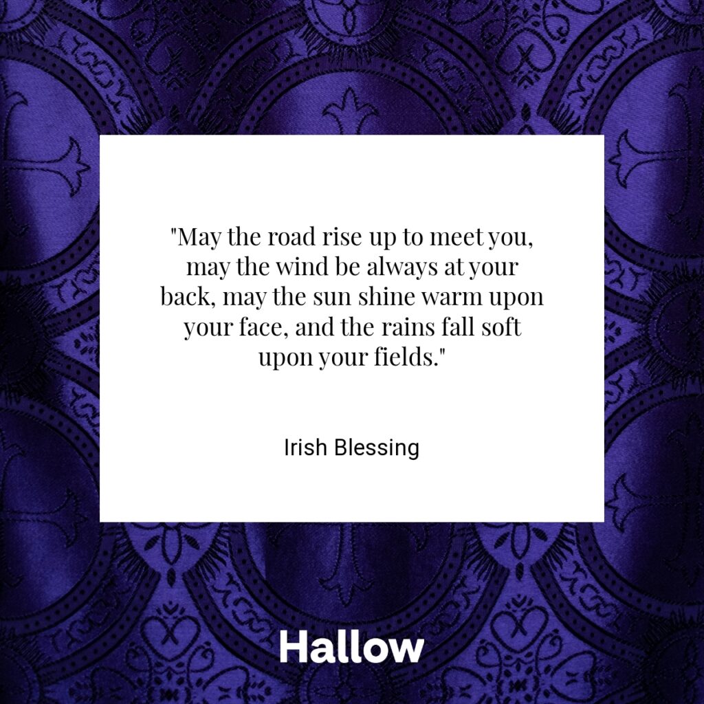 "May the road rise up to meet you, may the wind be always at your back, may the sun shine warm upon your face, and the rains fall soft upon your fields." - Irish Blessing