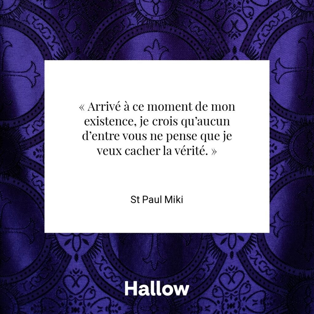 « Arrivé à ce moment de mon existence, je crois qu’aucun d’entre vous ne pense que je veux cacher la vérité. » - St Paul Miki