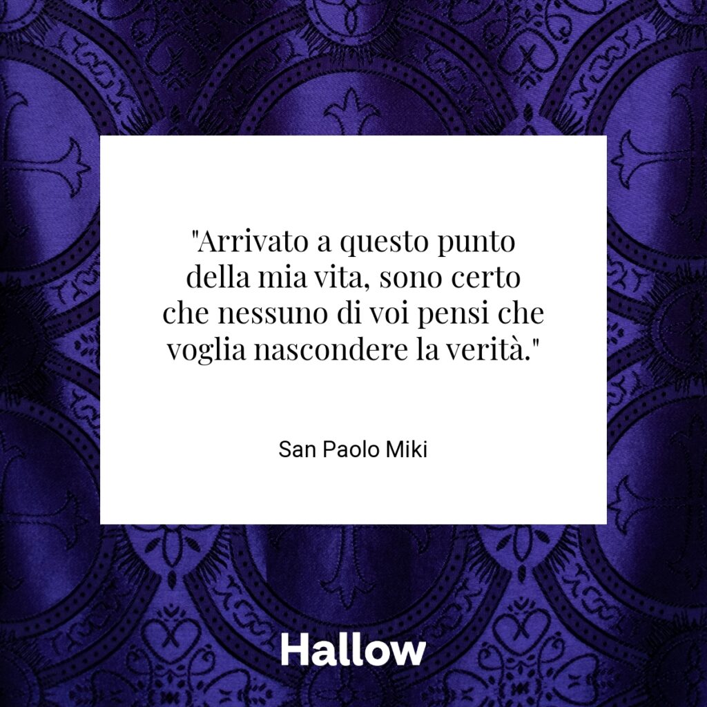 "Arrivato a questo punto della mia vita, sono certo che nessuno di voi pensi che voglia nascondere la verità." - San Paolo Miki