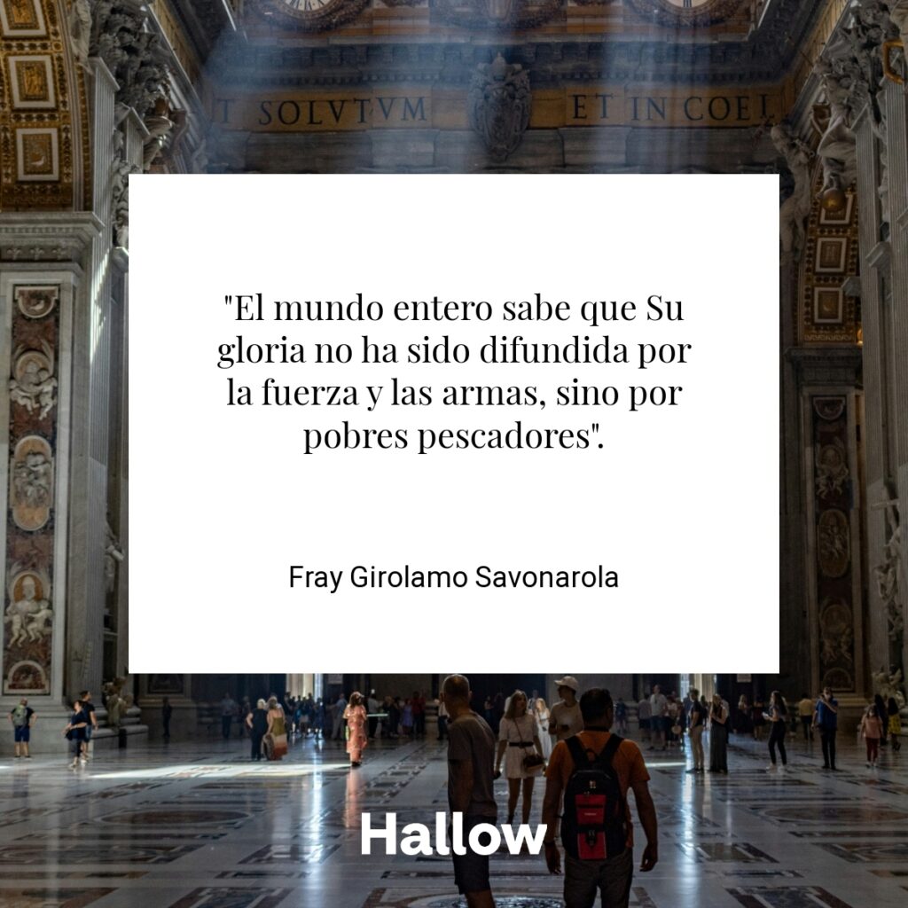 "El mundo entero sabe que Su gloria no ha sido difundida por la fuerza y las armas, sino por pobres pescadores". - Fray Girolamo Savonarola