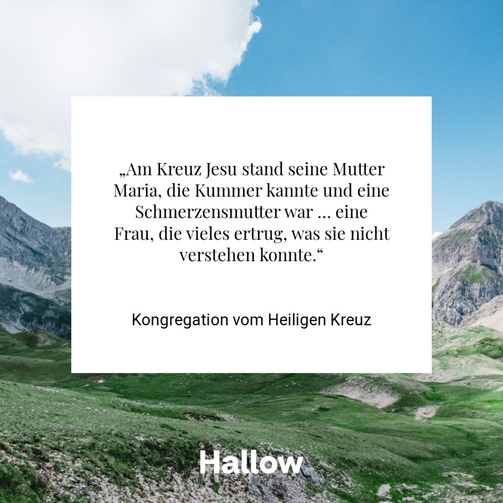 „Am Kreuz Jesu stand seine Mutter Maria, die Kummer kannte und eine Schmerzensmutter war … eine Frau, die vieles ertrug, was sie nicht verstehen konnte.“ - Kongregation vom Heiligen Kreuz