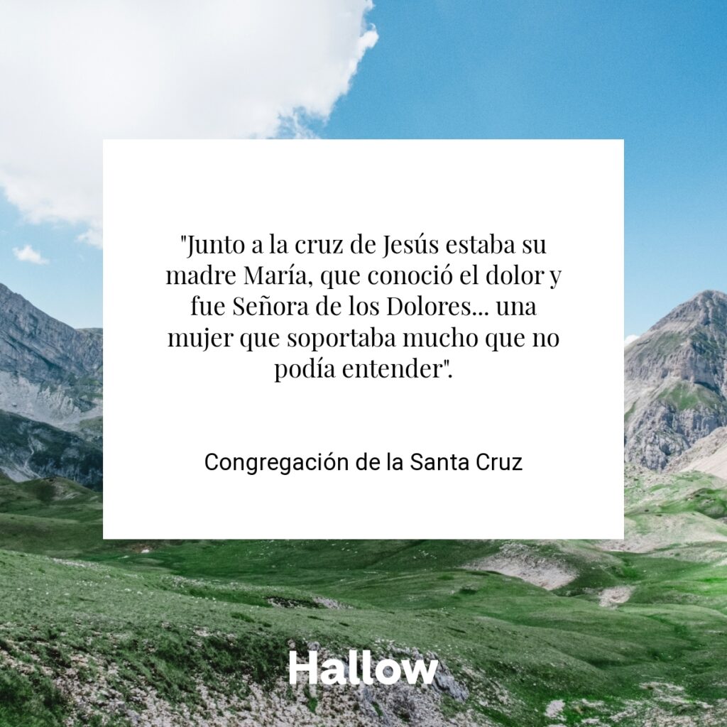 "Junto a la cruz de Jesús estaba su madre María, que conoció el dolor y fue Señora de los Dolores... una mujer que soportaba mucho que no podía entender". -  Congregación de la Santa Cruz