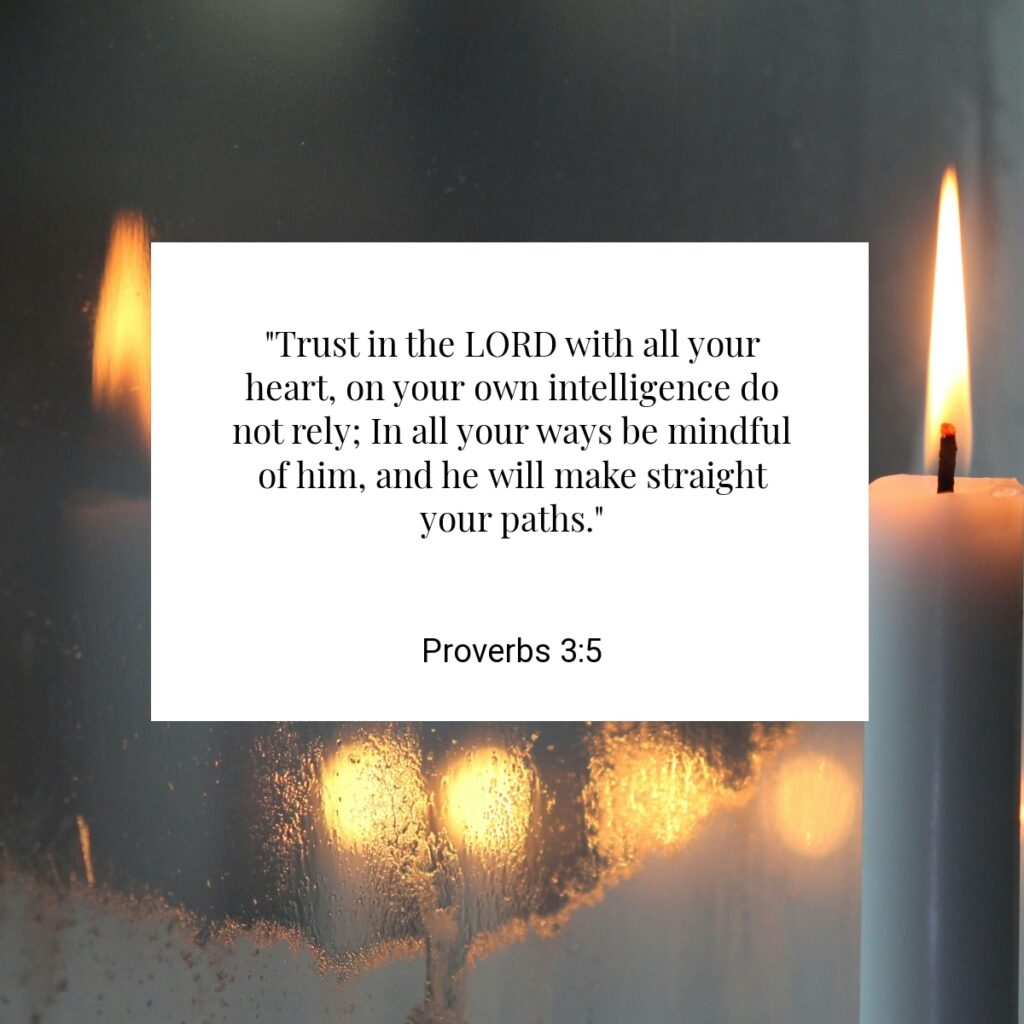 "Trust in the LORD with all your heart, on your own intelligence do not rely; In all your ways be mindful of him, and he will make straight your paths." - Proverbs 3:5