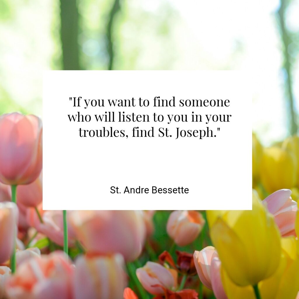 "If you want to find someone who will listen to you in your troubles, find St. Joseph."  - St. Andre Bessette
