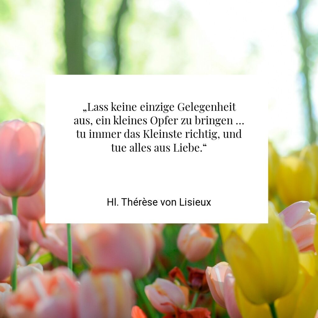 „Lass keine einzige Gelegenheit aus, ein kleines Opfer zu bringen … tu immer das Kleinste richtig, und tue alles aus Liebe.“ - Hl. Thérèse von Lisieux
